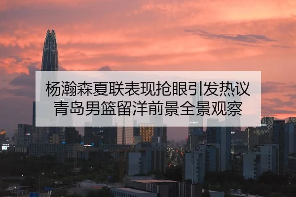 杨瀚森夏联表现抢眼引发热议 青岛男篮留洋前景全景观察
