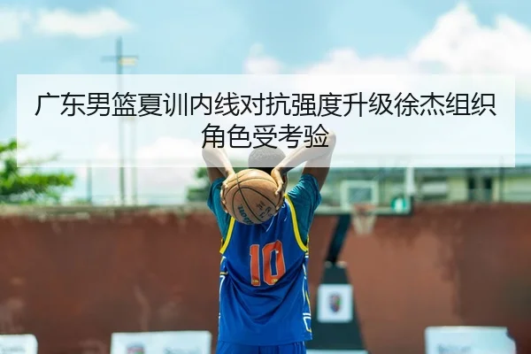 广东男篮夏训内线对抗强度升级徐杰组织角色受考验