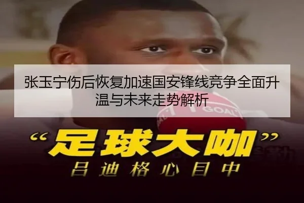 张玉宁伤后恢复加速国安锋线竞争全面升温与未来走势解析