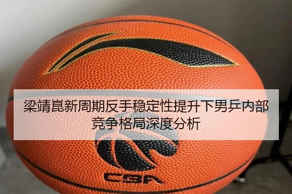 梁靖崑新周期反手稳定性提升下男乒内部竞争格局深度分析