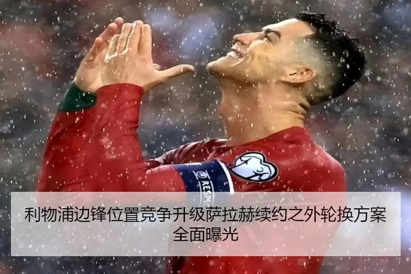 利物浦边锋位置竞争升级萨拉赫续约之外轮换方案全面曝光