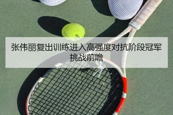 张伟丽复出训练进入高强度对抗阶段冠军挑战前瞻
