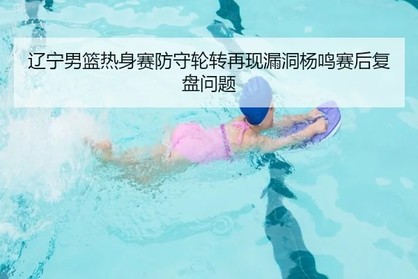 辽宁男篮热身赛防守轮转再现漏洞杨鸣赛后复盘问题