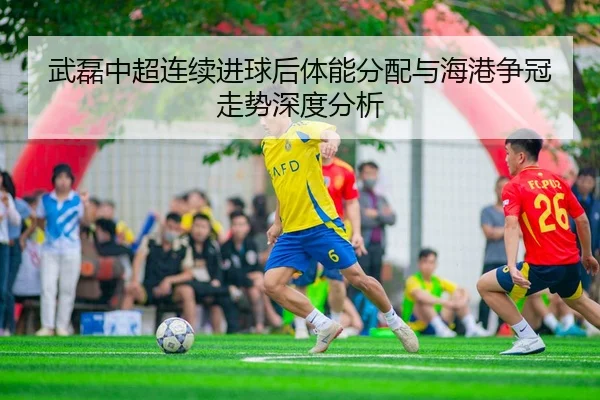 武磊中超连续进球后体能分配与海港争冠走势深度分析